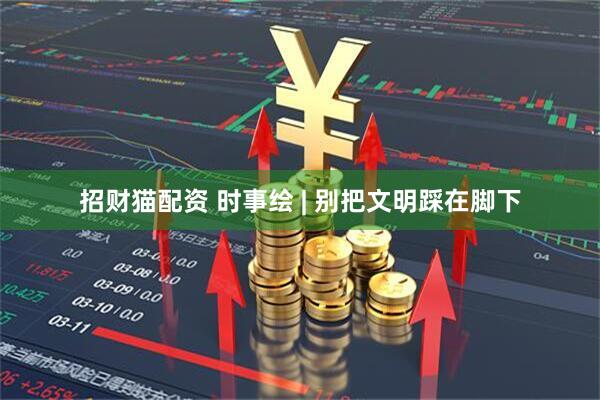招财猫配资 时事绘 | 别把文明踩在脚下